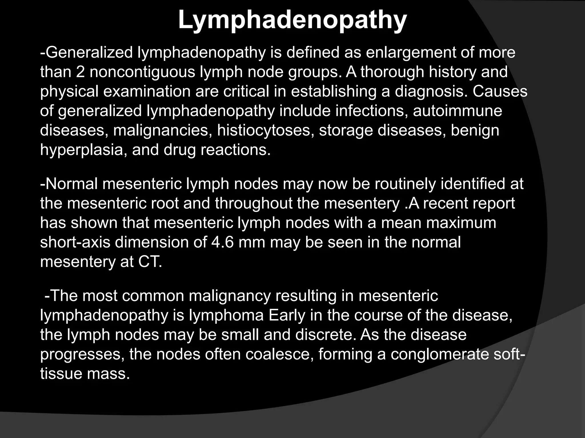 -Generalized lymphadenopathy is defined as enlargement of more
than 2 noncontiguous lymph node groups. A thorough history and
physical examination are critical in establishing a diagnosis. Causes
of generalized lymphadenopathy include infections, autoimmune
diseases, malignancies, histiocytoses, storage diseases, benign
hyperplasia, and drug reactions.
Lymphadenopathy
-Normal mesenteric lymph nodes may now be routinely identified at
the mesenteric root and throughout the mesentery .A recent report
has shown that mesenteric lymph nodes with a mean maximum
short-axis dimension of 4.6 mm may be seen in the normal
mesentery at CT.
-The most common malignancy resulting in mesenteric
lymphadenopathy is lymphoma Early in the course of the disease,
the lymph nodes may be small and discrete. As the disease
progresses, the nodes often coalesce, forming a conglomerate soft-
tissue mass.
 