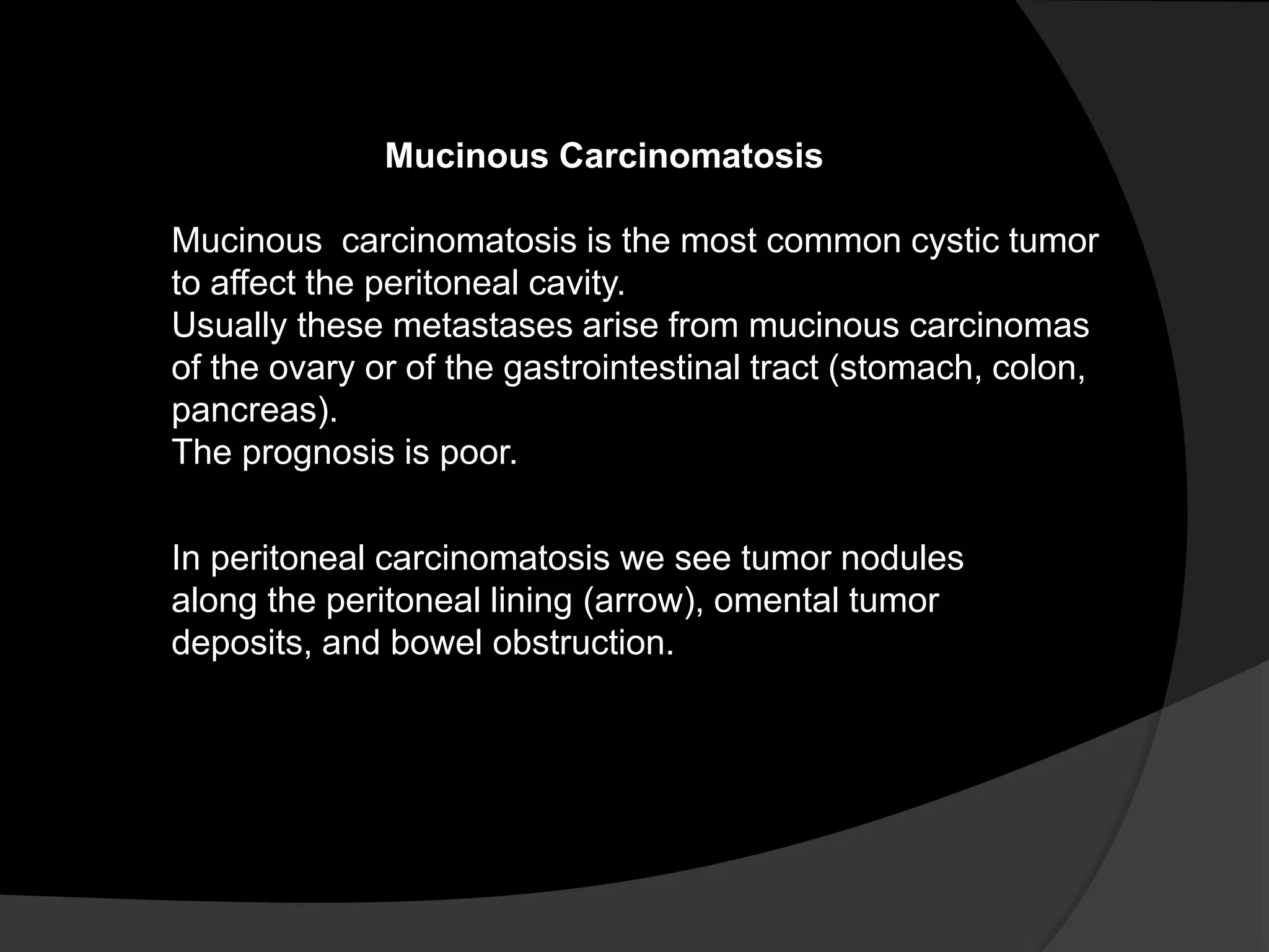 Mucinous Carcinomatosis
Mucinous carcinomatosis is the most common cystic tumor
to affect the peritoneal cavity.
Usually these metastases arise from mucinous carcinomas
of the ovary or of the gastrointestinal tract (stomach, colon,
pancreas).
The prognosis is poor.
In peritoneal carcinomatosis we see tumor nodules
along the peritoneal lining (arrow), omental tumor
deposits, and bowel obstruction.
 