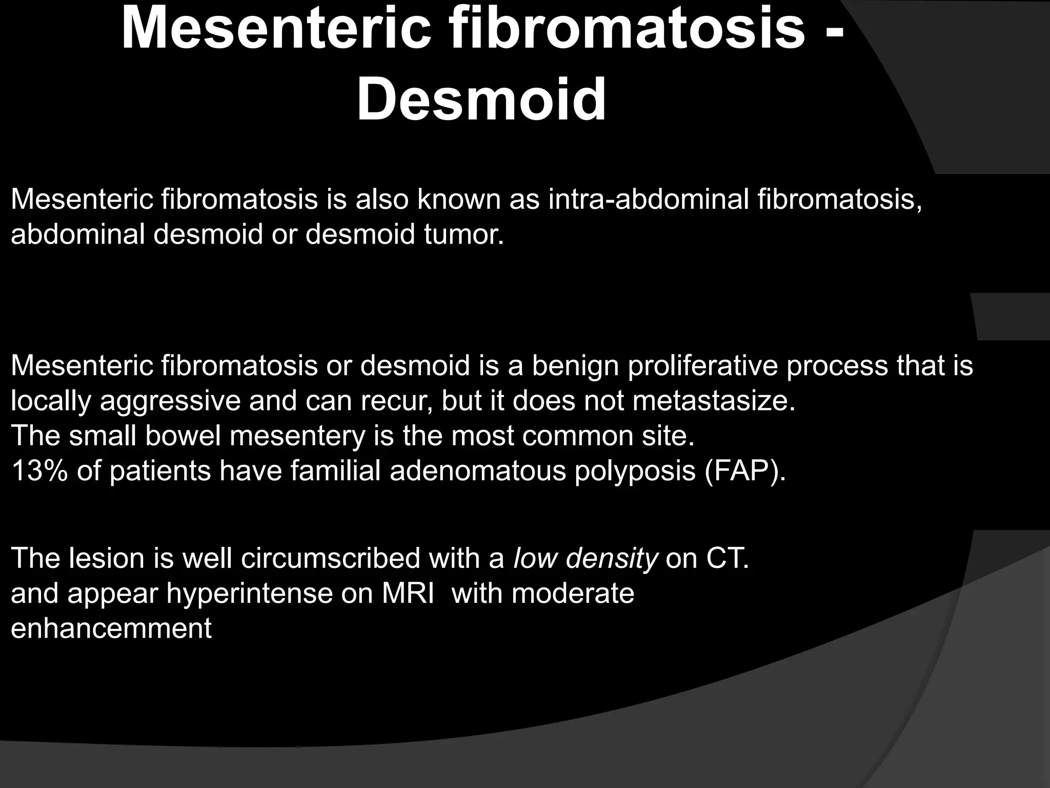 Mesenteric fibromatosis -
Desmoid
Mesenteric fibromatosis is also known as intra-abdominal fibromatosis,
abdominal desmoid or desmoid tumor.
Mesenteric fibromatosis or desmoid is a benign proliferative process that is
locally aggressive and can recur, but it does not metastasize.
The small bowel mesentery is the most common site.
13% of patients have familial adenomatous polyposis (FAP).
The lesion is well circumscribed with a low density on CT.
and appear hyperintense on MRI with moderate
enhancemment
 