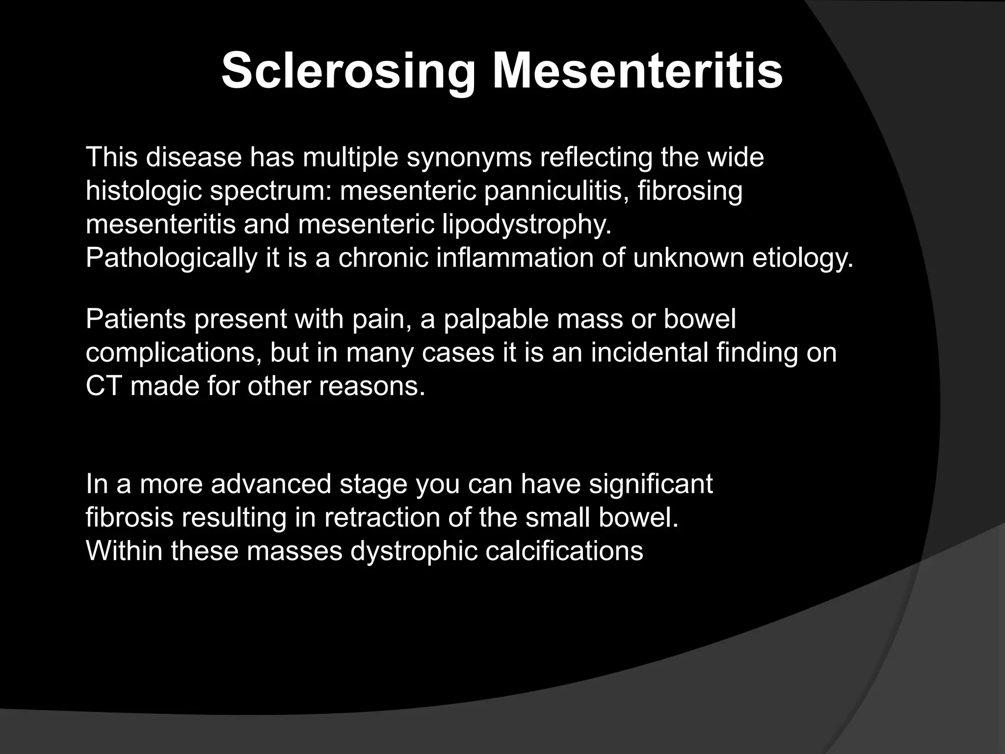 Sclerosing Mesenteritis
This disease has multiple synonyms reflecting the wide
histologic spectrum: mesenteric panniculitis, fibrosing
mesenteritis and mesenteric lipodystrophy.
Pathologically it is a chronic inflammation of unknown etiology.
Patients present with pain, a palpable mass or bowel
complications, but in many cases it is an incidental finding on
CT made for other reasons.
In a more advanced stage you can have significant
fibrosis resulting in retraction of the small bowel.
Within these masses dystrophic calcifications
 