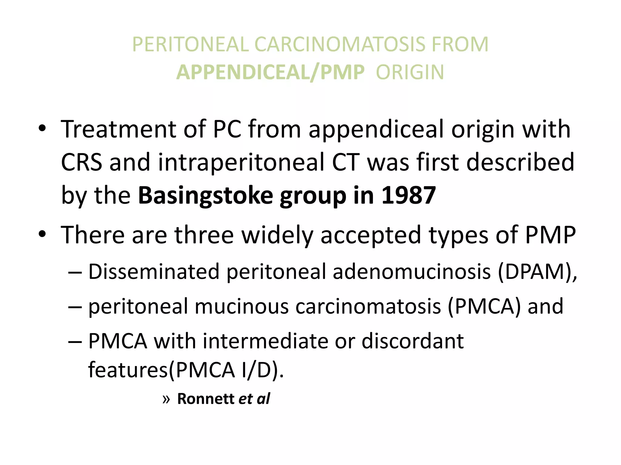 PERITONEAL CARCINOMATOSIS FROM
APPENDICEAL/PMP ORIGIN
• Treatment of PC from appendiceal origin with
CRS and intraperitoneal CT was first described
by the Basingstoke group in 1987
• There are three widely accepted types of PMP
– Disseminated peritoneal adenomucinosis (DPAM),
– peritoneal mucinous carcinomatosis (PMCA) and
– PMCA with intermediate or discordant
features(PMCA I/D).
» Ronnett et al
 