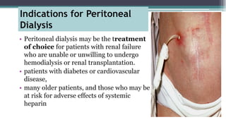Indications for Peritoneal
Dialysis
• Peritoneal dialysis may be the treatment
of choice for patients with renal failure
who are unable or unwilling to undergo
hemodialysis or renal transplantation.
• patients with diabetes or cardiovascular
disease,
• many older patients, and those who may be
at risk for adverse effects of systemic
heparin
 