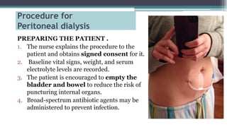 Procedure for
Peritoneal dialysis
PREPARING THE PATIENT .
1. The nurse explains the procedure to the
patient and obtains signed consent for it.
2. Baseline vital signs, weight, and serum
electrolyte levels are recorded.
3. The patient is encouraged to empty the
bladder and bowel to reduce the risk of
puncturing internal organs.
4. Broad-spectrum antibiotic agents may be
administered to prevent infection.
 