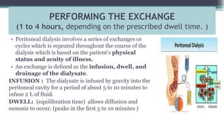 PERFORMING THE EXCHANGE
(1 to 4 hours, depending on the prescribed dwell time. )
• Peritoneal dialysis involves a series of exchanges or
cycles which is repeated throughout the course of the
dialysis which is based on the patient’s physical
status and acuity of illness.
• An exchange is deﬁned as the infusion, dwell, and
drainage of the dialysate.
INFUSION : The dialysate is infused by gravity into the
peritoneal cavity for a period of about 5 to 10 minutes to
infuse 2 L of ﬂuid.
DWELL: (equilibration time) allows diffusion and
osmosis to occur. (peaks in the ﬁrst 5 to 10 minutes )
 
