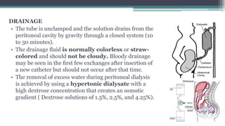 DRAINAGE
• The tube is unclamped and the solution drains from the
peritoneal cavity by gravity through a closed system (10
to 30 minutes).
• The drainage ﬂuid is normally colorless or straw-
colored and should not be cloudy. Bloody drainage
may be seen in the ﬁrst few exchanges after insertion of
a new catheter but should not occur after that time.
• The removal of excess water during peritoneal dialysis
is achieved by using a hypertonic dialysate with a
high dextrose concentration that creates an osmotic
gradient ( Dextrose solutions of 1.5%, 2.5%, and 4.25%).
 