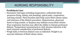 NURSING RESPONSIBILITY
Predialysis Care
• Document vital signs including temperature, orthostatic blood
pressures (lying, sitting, and standing), apical pulse, respirations,
and lung sounds. These baseline data help assess fluid volume status
and tolerance of the dialysis procedure. Hypertension, abnormal
heart or lung sounds, or dyspnea may indicate excess fluid volume.
Poor respiratory function may affect the ability to tolerate peritoneal
dialysis. Temperature measurement is vital, because infection is the
most common complication of peritoneal dialysis.
• Weigh daily or between dialysis runs as indicated. Weight is an
accurate indicator of fluid volume status.
 