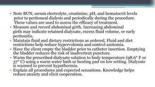 • Note BUN, serum electrolyte, creatinine, pH, and hematocrit levels
prior to peritoneal dialysis and periodically during the procedure.
These values are used to assess the efficacy of treatment.
• Measure and record abdominal girth. Increasing abdominal
girth may indicate retained dialysate, excess fluid volume, or early
peritonitis.
• Maintain fluid and dietary restrictions as ordered. Fluid and diet
restrictions help reduce hypervolemia and control azotemia.
• Have the client empty the bladder prior to catheter insertion. Emptying
the bladder reduces the risk of inadvertent puncture.
• Warm the prescribed dialysate solution to body temperature (98.6° F or
37° C) using a warm water bath or heating pad on low setting. Dialysate
is warmed to prevent hypothermia.
• Explain all procedures and expected sensations. Knowledge helps
reduce anxiety and elicit cooperation.
 