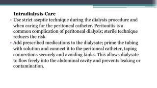 Intradialysis Care
• Use strict aseptic technique during the dialysis procedure and
when caring for the peritoneal catheter. Peritonitis is a
common complication of peritoneal dialysis; sterile technique
reduces the risk.
• Add prescribed medications to the dialysate; prime the tubing
with solution and connect it to the peritoneal catheter, taping
connections securely and avoiding kinks. This allows dialysate
to flow freely into the abdominal cavity and prevents leaking or
contamination.
 
