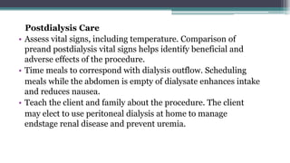 Postdialysis Care
• Assess vital signs, including temperature. Comparison of
preand postdialysis vital signs helps identify beneficial and
adverse effects of the procedure.
• Time meals to correspond with dialysis outflow. Scheduling
meals while the abdomen is empty of dialysate enhances intake
and reduces nausea.
• Teach the client and family about the procedure. The client
may elect to use peritoneal dialysis at home to manage
endstage renal disease and prevent uremia.
 