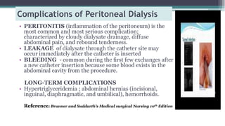 Complications of Peritoneal Dialysis
• PERITONITIS (inﬂammation of the peritoneum) is the
most common and most serious complication;
characterized by cloudy dialysate drainage, diffuse
abdominal pain, and rebound tenderness.
• LEAKAGE of dialysate through the catheter site may
occur immediately after the catheter is inserted
• BLEEDING - common during the ﬁrst few exchanges after
a new catheter insertion because some blood exists in the
abdominal cavity from the procedure.
LONG-TERM COMPLICATIONS
• Hypertriglyceridemia ; abdominal hernias (incisional,
inguinal, diaphragmatic, and umbilical), hemorrhoids.
Reference: Brunner and Suddarth’s Medical surgical Nursing 10th Edition
 