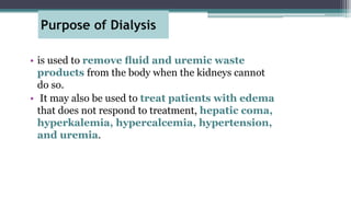 Purpose of Dialysis
• is used to remove ﬂuid and uremic waste
products from the body when the kidneys cannot
do so.
• It may also be used to treat patients with edema
that does not respond to treatment, hepatic coma,
hyperkalemia, hypercalcemia, hypertension,
and uremia.
 