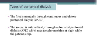 Types of peritoneal dialysis
• The first is manually through continuous ambulatory
peritoneal dialysis (CAPD).
• The second is automatically through automated peritoneal
dialysis (APD) which uses a cycler machine at night while
the patient sleep.
 