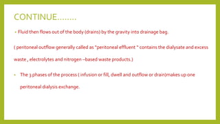 CONTINUE……..
• Fluid then flows out of the body (drains) by the gravity into drainage bag.
( peritoneal outflow generally called as “peritoneal effluent “ contains the dialysate and excess
waste , electrolytes and nitrogen –based waste products.)
• The 3 phases of the process ( infusion or fill, dwell and outflow or drain)makes up one
peritoneal dialysis exchange.
 