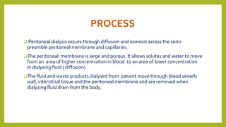 PROCESS
 Peritoneal dialysis occurs through diffusion and osmosis across the semi-
preamble peritoneal membrane and capillaries.
The peritoneal membrane is large and porous. It allows solutes and water to move
from an area of higher concentration in blood to an area of lower concentration
in dialysing fluid ( diffusion).
The fluid and waste products dialysed from patient move through blood vessels
wall, interstitial tissue and the peritoneal membrane and are removed when
dialyzing fluid drain from the body.
 