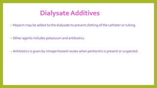 Dialysate Additives
• Heparin may be added to the dialysate to prevent clotting of the catheter or tubing.
• Other agents includes potassium and antibiotics.
• Antibiotics is given by intraperitoneal routes when peritonitis is present or suspected.
 