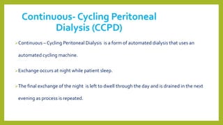 Continuous- Cycling Peritoneal
Dialysis (CCPD)
Continuous – Cycling Peritoneal Dialysis is a form of automated dialysis that uses an
automated cycling machine.
Exchange occurs at night while patient sleep.
The final exchange of the night is left to dwell through the day and is drained in the next
evening as process is repeated.
 