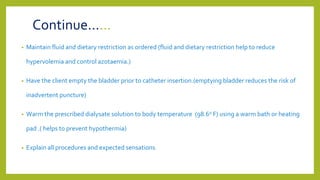 Continue……
• Maintain fluid and dietary restriction as ordered (fluid and dietary restriction help to reduce
hypervolemia and control azotaemia.)
• Have the client empty the bladder prior to catheter insertion.(emptying bladder reduces the risk of
inadvertent puncture)
• Warm the prescribed dialysate solution to body temperature (98.60 F) using a warm bath or heating
pad .( helps to prevent hypothermia)
• Explain all procedures and expected sensations.
 