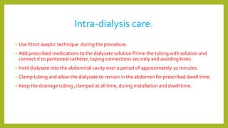 Intra-dialysis care.
• Use Strict aseptic technique during the procedure.
• Add prescribed medications to the dialysate solution Prime the tubing with solution and
connect it to peritoneal catheter, taping connections securely and avoiding kinks.
• Instil dialysate into the abdominal cavity over a period of approximately 10 minutes.
• Clamp tubing and allow the dialysate to remain in the abdomen for prescribed dwell time.
• Keep the drainage tubing ,clamped at all time, during installation and dwell time.
 