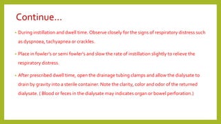 Continue…
• During instillation and dwell time. Observe closely for the signs of respiratory distress such
as dyspnoea, tachyapnea or crackles.
• Place in fowler’s or semi fowler's and slow the rate of instillation slightly to relieve the
respiratory distress.
• After prescribed dwell time, open the drainage tubing clamps and allow the dialysate to
drain by gravity into a sterile container. Note the clarity, color and odor of the returned
dialysate. ( Blood or feces in the dialysate may indicates organ or bowel perforation.)
 
