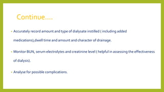Continue….
• Accurately record amount and type of dialysate instilled ( including added
medications),dwell time and amount and character of drainage.
• Monitor BUN, serum electrolytes and creatinine level ( helpful in assessing the effectiveness
of dialysis).
• Analyse for possible complications.
 