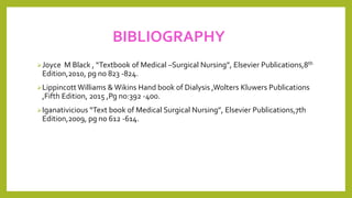 BIBLIOGRAPHY
Joyce M Black , “Textbook of Medical –Surgical Nursing”, Elsevier Publications,8th
Edition,2010, pg no 823 -824.
Lippincott Williams & Wikins Hand book of Dialysis ,Wolters Kluwers Publications
,Fifth Edition, 2015 ,Pg no:392 -400.
Iganativicious “Text book of Medical Surgical Nursing”, Elsevier Publications,7th
Edition,2009, pg no 612 -614.
 