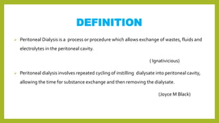 DEFINITION
 Peritoneal Dialysis is a process or procedure which allows exchange of wastes, fluids and
electrolytes in the peritoneal cavity.
( Ignativicious)
 Peritoneal dialysis involves repeated cycling of instilling dialysate into peritoneal cavity,
allowing the time for substance exchange and then removing the dialysate.
(Joyce M Black)
 