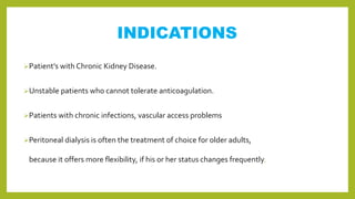 INDICATIONS
Patient’s with Chronic Kidney Disease.
Unstable patients who cannot tolerate anticoagulation.
Patients with chronic infections, vascular access problems
Peritoneal dialysis is often the treatment of choice for older adults,
because it offers more flexibility, if his or her status changes frequently.
 