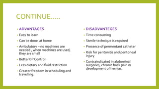 CONTINUE…..
• ADVANTAGES
• Easy to learn
• Can be done at home
• Ambulatory – no machines are
needed , when machines are used,
they are small
• Better BP Control
• Less dietary and fluid restriction
• Greater freedom in scheduling and
travelling.
• DISADVANTEGES
• Time consuming
• Sterile technique is required
• Presence of permentant catheter
• Risk for peritonitis and peritoneal
injury
• Contraindicated in abdominal
surgeries, chronic back pain or
development of hernias.
 