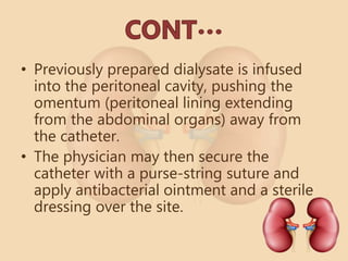 • Previously prepared dialysate is infused
into the peritoneal cavity, pushing the
omentum (peritoneal lining extending
from the abdominal organs) away from
the catheter.
• The physician may then secure the
catheter with a purse-string suture and
apply antibacterial ointment and a sterile
dressing over the site.
 