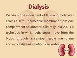 Dialysis is the movement of fluid and molecules
across a semi- permeable membrane from one
compartment to another. Clinically, dialysis is a
technique in which substances move from the
blood through a semipermeable membrane
and into a dialysis solution (dialysate).
 