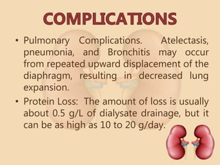 • Pulmonary Complications. Atelectasis,
pneumonia, and Bronchitis may occur
from repeated upward displacement of the
diaphragm, resulting in decreased lung
expansion.
• Protein Loss: The amount of loss is usually
about 0.5 g/L of dialysate drainage, but it
can be as high as 10 to 20 g/day.
 