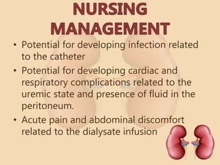 • Potential for developing infection related
to the catheter
• Potential for developing cardiac and
respiratory complications related to the
uremic state and presence of fluid in the
peritoneum.
• Acute pain and abdominal discomfort
related to the dialysate infusion
 