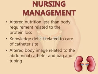 • Altered nutrition less than body
requirement related to the
protein loss
• Knowledge deficit related to care
of catheter site
• Altered body image related to the
abdominal catheter and bag and
tubing
 