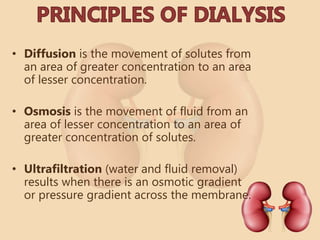 • Diffusion is the movement of solutes from
an area of greater concentration to an area
of lesser concentration.
• Osmosis is the movement of fluid from an
area of lesser concentration to an area of
greater concentration of solutes.
• Ultrafiltration (water and fluid removal)
results when there is an osmotic gradient
or pressure gradient across the membrane.
 