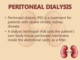 • Peritoneal dialysis (PD) is a treatment for
patients with severe chronic kidney
disease.
• A dialysis technique that uses the patient's
own body tissue-peritoneal membrane
inside the abdominal cavity as a filter.
 