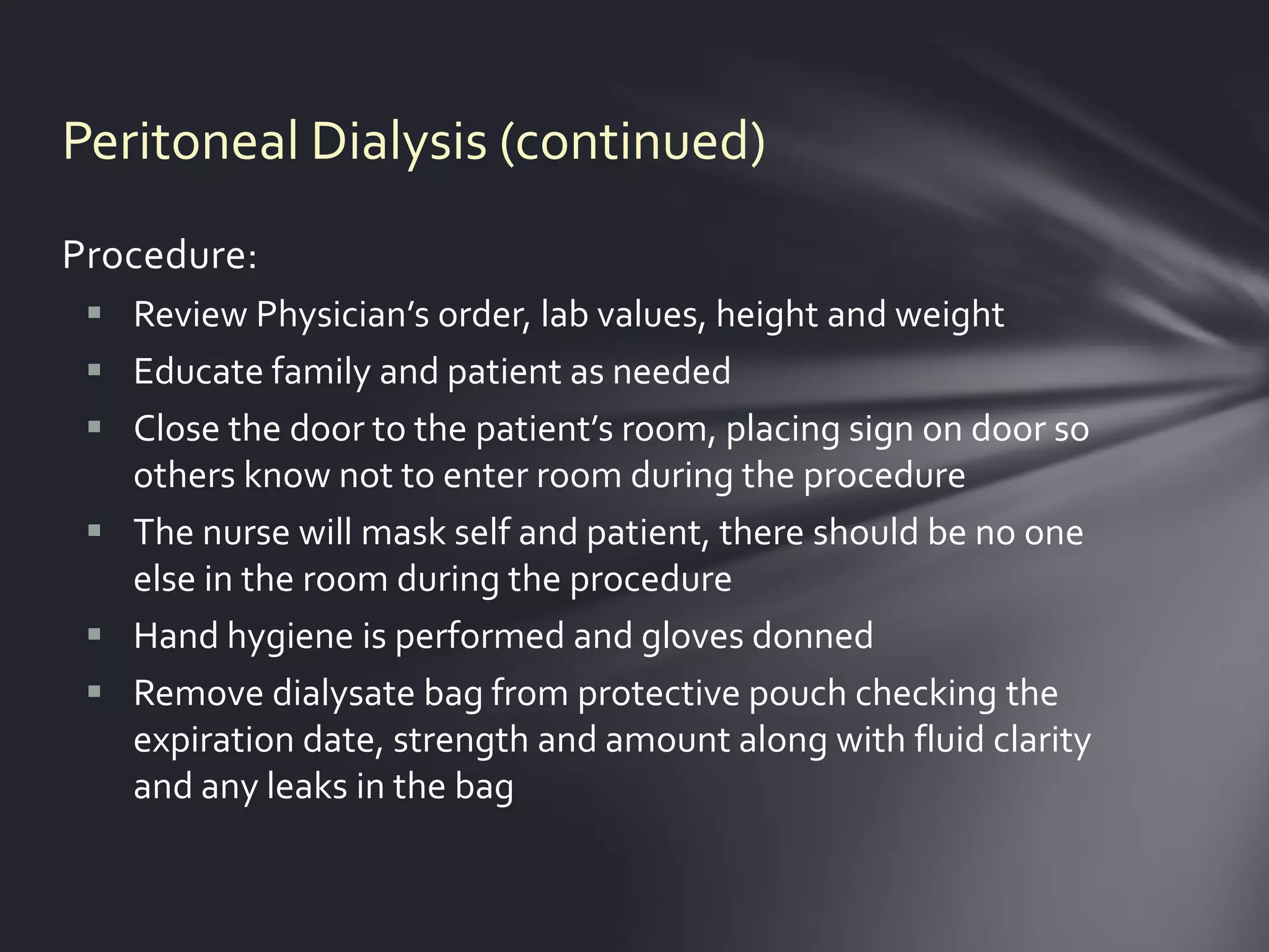 Peritoneal Dialysis (continued)
Procedure:
  Review Physician’s order, lab values, height and weight
  Educate family and patient as needed
  Close the door to the patient’s room, placing sign on door so
   others know not to enter room during the procedure
  The nurse will mask self and patient, there should be no one
   else in the room during the procedure
  Hand hygiene is performed and gloves donned
  Remove dialysate bag from protective pouch checking the
   expiration date, strength and amount along with fluid clarity
   and any leaks in the bag
 
