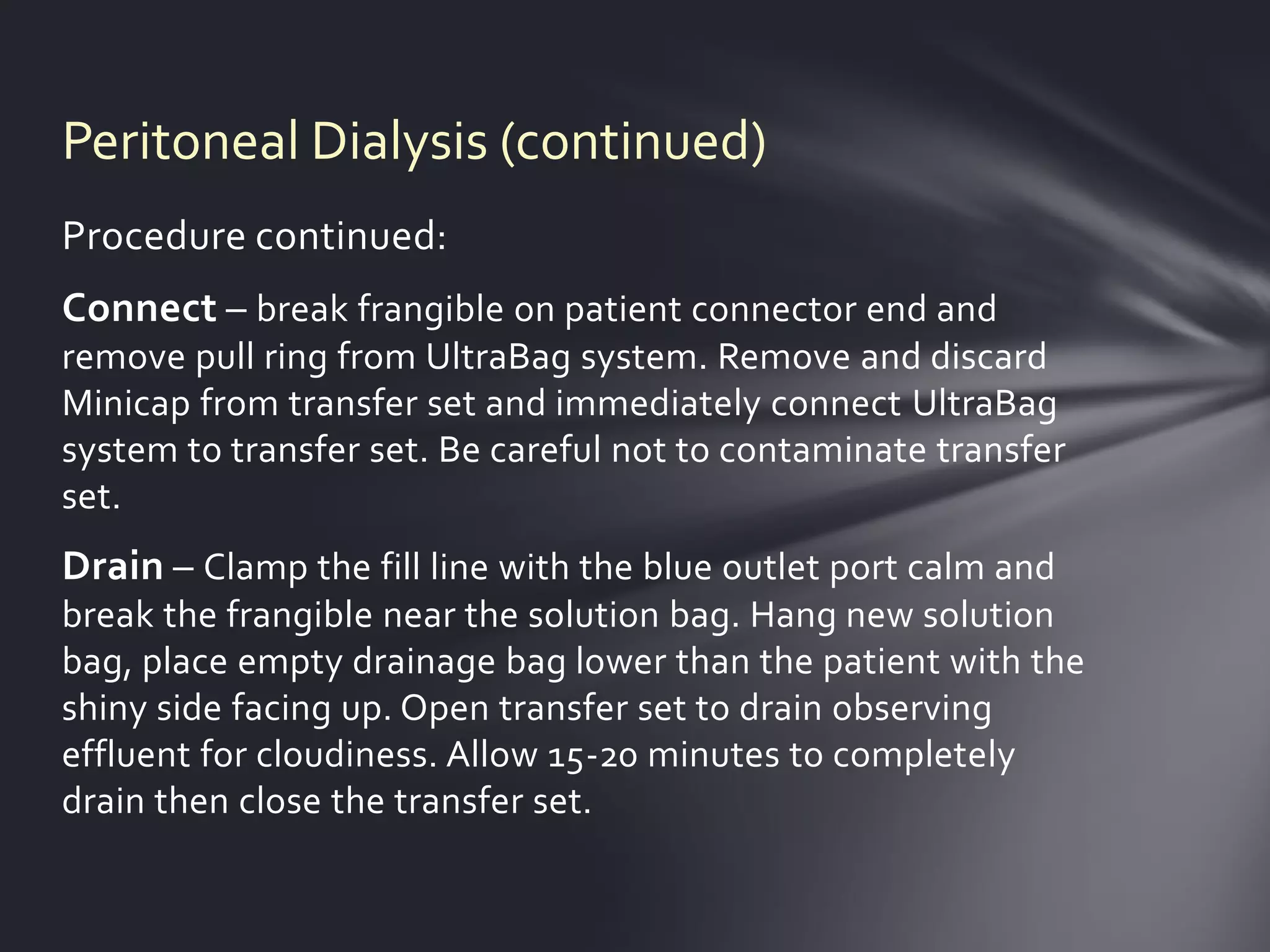 Peritoneal Dialysis (continued)
Procedure continued:
Connect – break frangible on patient connector end and
remove pull ring from UltraBag system. Remove and discard
Minicap from transfer set and immediately connect UltraBag
system to transfer set. Be careful not to contaminate transfer
set.
Drain – Clamp the fill line with the blue outlet port calm and
break the frangible near the solution bag. Hang new solution
bag, place empty drainage bag lower than the patient with the
shiny side facing up. Open transfer set to drain observing
effluent for cloudiness. Allow 15-20 minutes to completely
drain then close the transfer set.
 