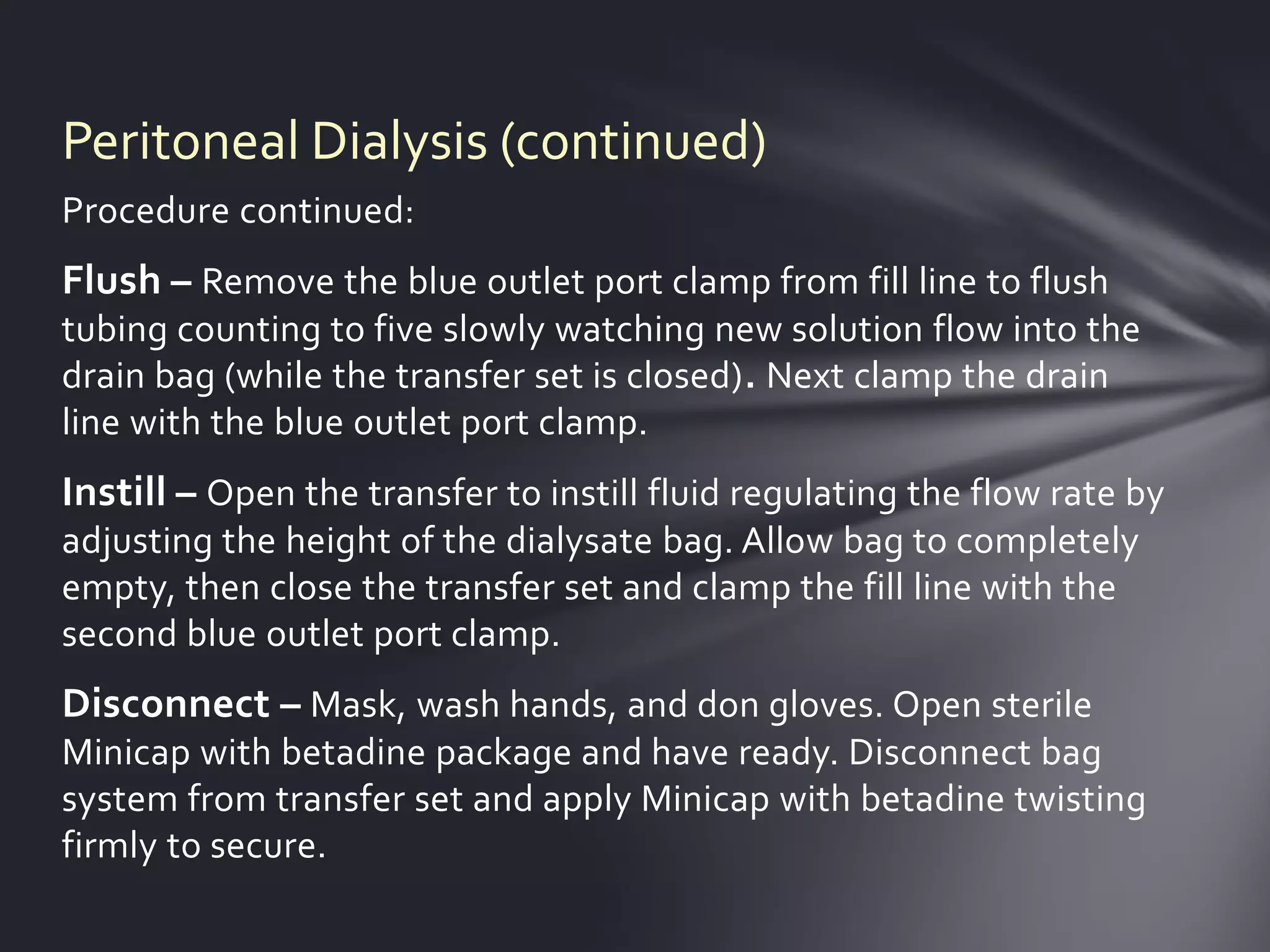 Peritoneal Dialysis (continued)
Procedure continued:
Flush – Remove the blue outlet port clamp from fill line to flush
tubing counting to five slowly watching new solution flow into the
drain bag (while the transfer set is closed). Next clamp the drain
line with the blue outlet port clamp.
Instill – Open the transfer to instill fluid regulating the flow rate by
adjusting the height of the dialysate bag. Allow bag to completely
empty, then close the transfer set and clamp the fill line with the
second blue outlet port clamp.
Disconnect – Mask, wash hands, and don gloves. Open sterile
Minicap with betadine package and have ready. Disconnect bag
system from transfer set and apply Minicap with betadine twisting
firmly to secure.
 