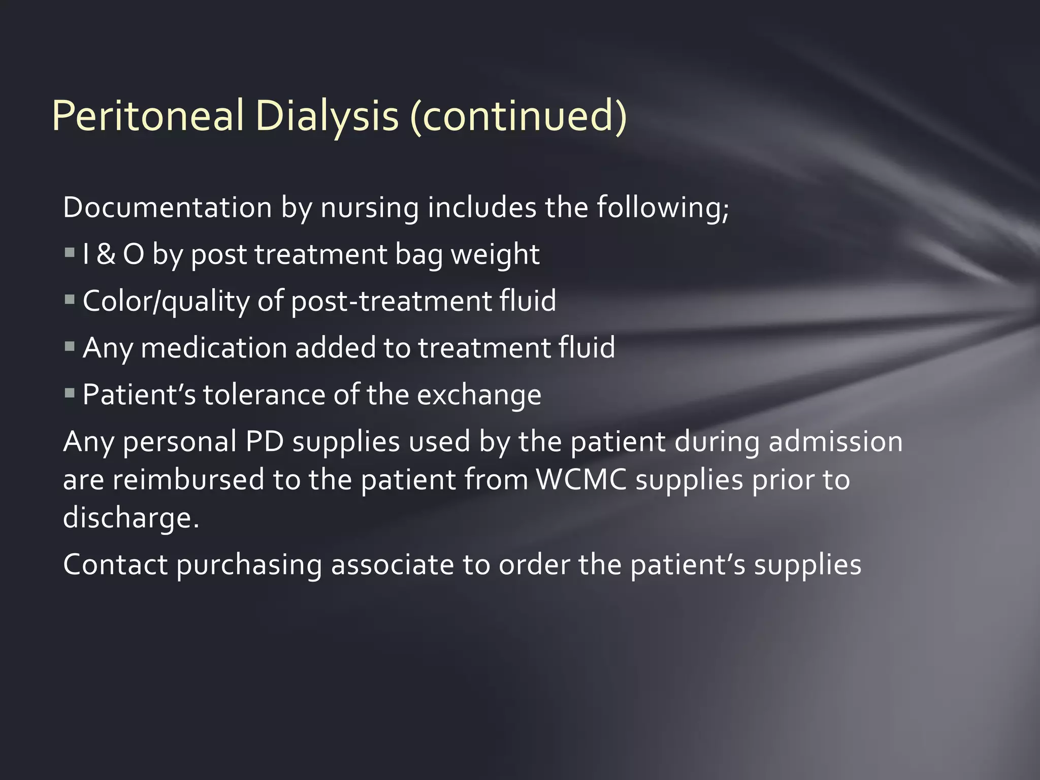 Peritoneal Dialysis (continued)
Documentation by nursing includes the following;
 I & O by post treatment bag weight
 Color/quality of post-treatment fluid
 Any medication added to treatment fluid
 Patient’s tolerance of the exchange
Any personal PD supplies used by the patient during admission
are reimbursed to the patient from WCMC supplies prior to
discharge.
Contact purchasing associate to order the patient’s supplies
 