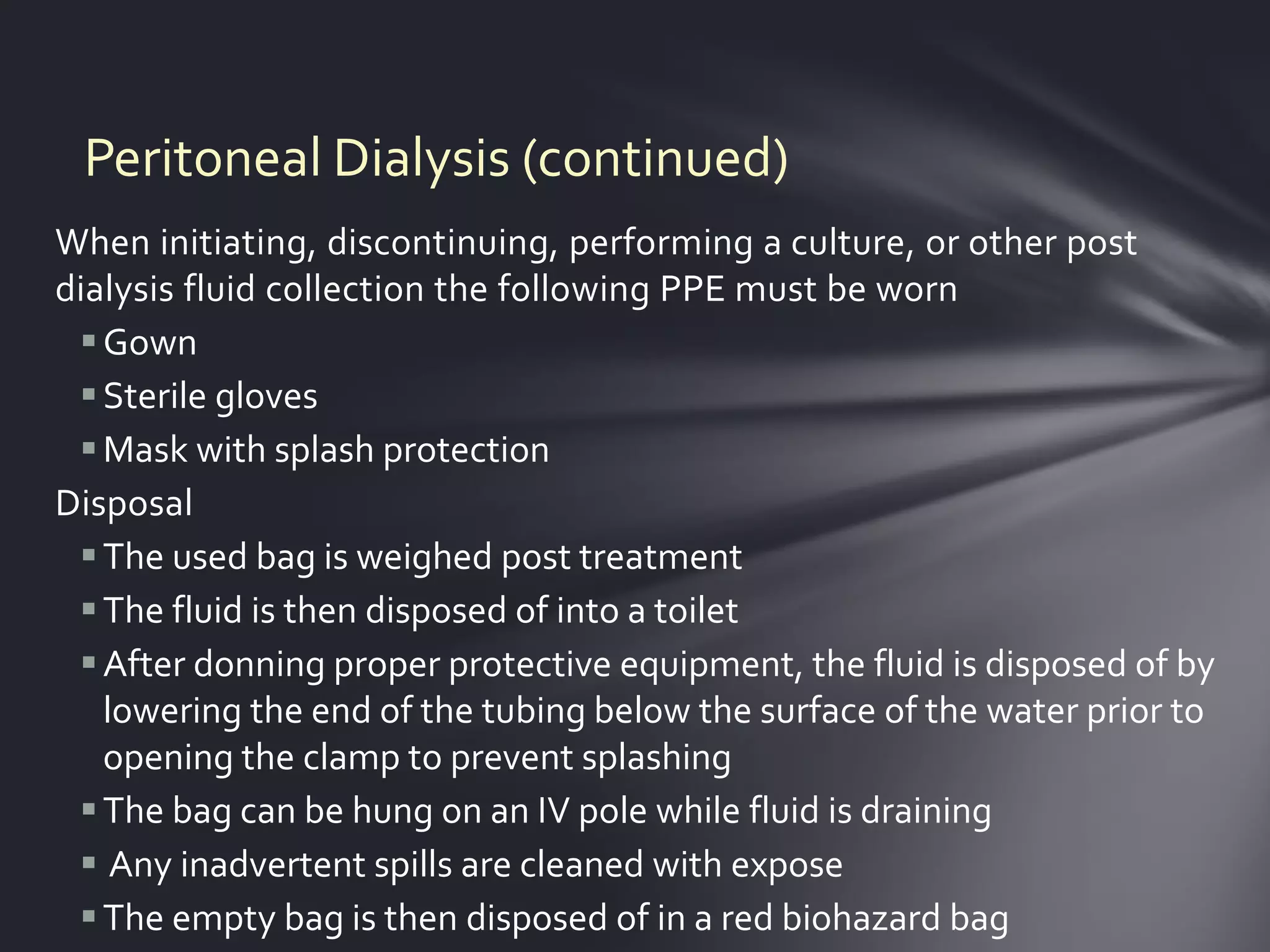 Peritoneal Dialysis (continued)
When initiating, discontinuing, performing a culture, or other post
dialysis fluid collection the following PPE must be worn
  Gown
  Sterile gloves
  Mask with splash protection
Disposal
  The used bag is weighed post treatment
  The fluid is then disposed of into a toilet
  After donning proper protective equipment, the fluid is disposed of by
   lowering the end of the tubing below the surface of the water prior to
   opening the clamp to prevent splashing
  The bag can be hung on an IV pole while fluid is draining
  Any inadvertent spills are cleaned with expose
  The empty bag is then disposed of in a red biohazard bag
 