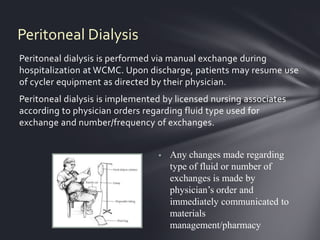 Peritoneal Dialysis
Peritoneal dialysis is performed via manual exchange during
hospitalization at WCMC. Upon discharge, patients may resume use
of cycler equipment as directed by their physician.
Peritoneal dialysis is implemented by licensed nursing associates
according to physician orders regarding fluid type used for
exchange and number/frequency of exchanges.


                                    Any changes made regarding
                                     type of fluid or number of
                                     exchanges is made by
                                     physician’s order and
                                     immediately communicated to
                                     materials
                                     management/pharmacy
 