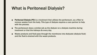 What is Peritoneal Dialysis?
■ Peritoneal Dialysis (PD) is a treatment that utilizes the peritoneum, as a filter to
remove wastes from the body. This type of dialysis requires a care partner to help
with the process.
■ The peritoneum does a similar job as the dialyzer on a dialysis machine during
treatment or that the kidneys do every day.
■ Waste products and fluid pass through the membrane into dialysate (dialysis fluid)
and the fluid is drained with the waste products.
 