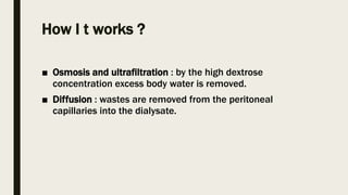 How I t works ?
■ Osmosis and ultrafiltration : by the high dextrose
concentration excess body water is removed.
■ Diffusion : wastes are removed from the peritoneal
capillaries into the dialysate.
 