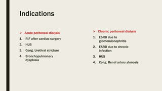 Indications
 Acute peritoneal dialysis
1. R.F after cardiac surgery
2. HUS
3. Cong. Urethral stricture
4. Bronchopulmonary
dysplasia
 Chronic peritoneal dialysis
1. ESRD due to
glomerulonephritis
2. ESRD due to chronic
infection
3. HUS
4. Cong. Renal artery stenosis
 