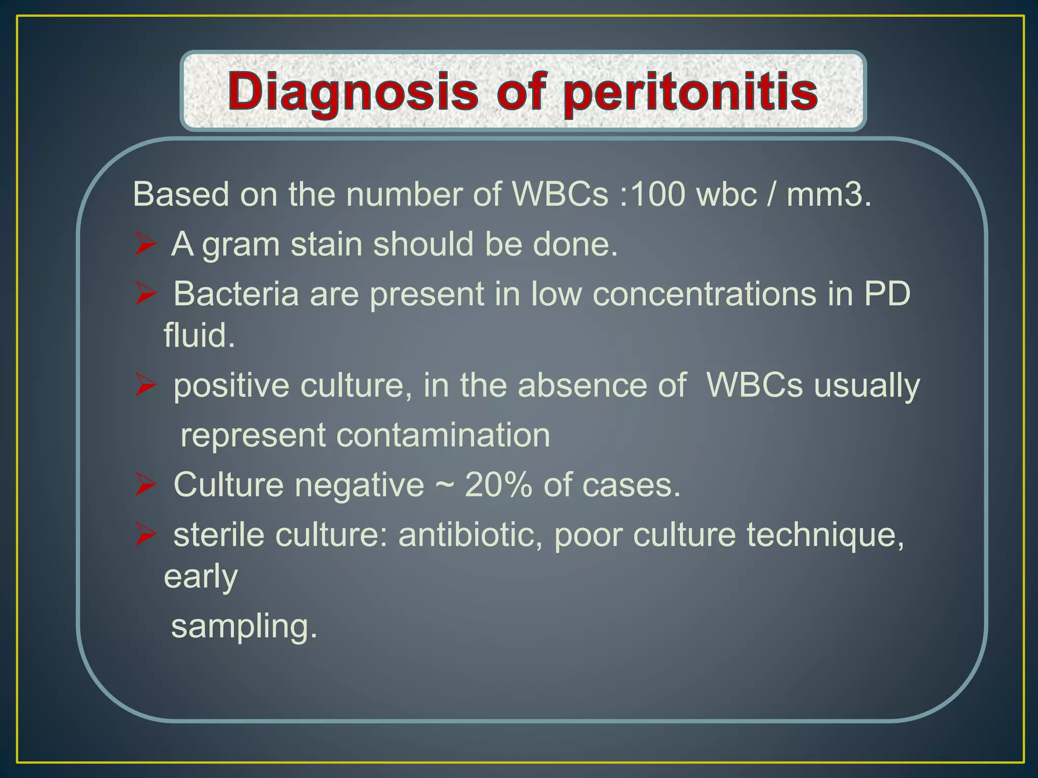 Based on the number of WBCs :100 wbc / mm3.
 A gram stain should be done.
 Bacteria are present in low concentrations in PD
fluid.
 positive culture, in the absence of WBCs usually
represent contamination
 Culture negative ~ 20% of cases.
 sterile culture: antibiotic, poor culture technique,
early
sampling.
 