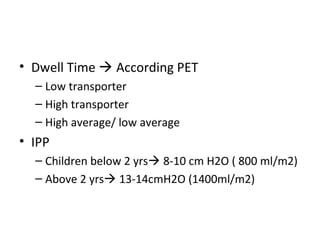 • Dwell Time  According PET
– Low transporter
– High transporter
– High average/ low average
• IPP
– Children below 2 yrs 8-10 cm H2O ( 800 ml/m2)
– Above 2 yrs 13-14cmH2O (1400ml/m2)
 