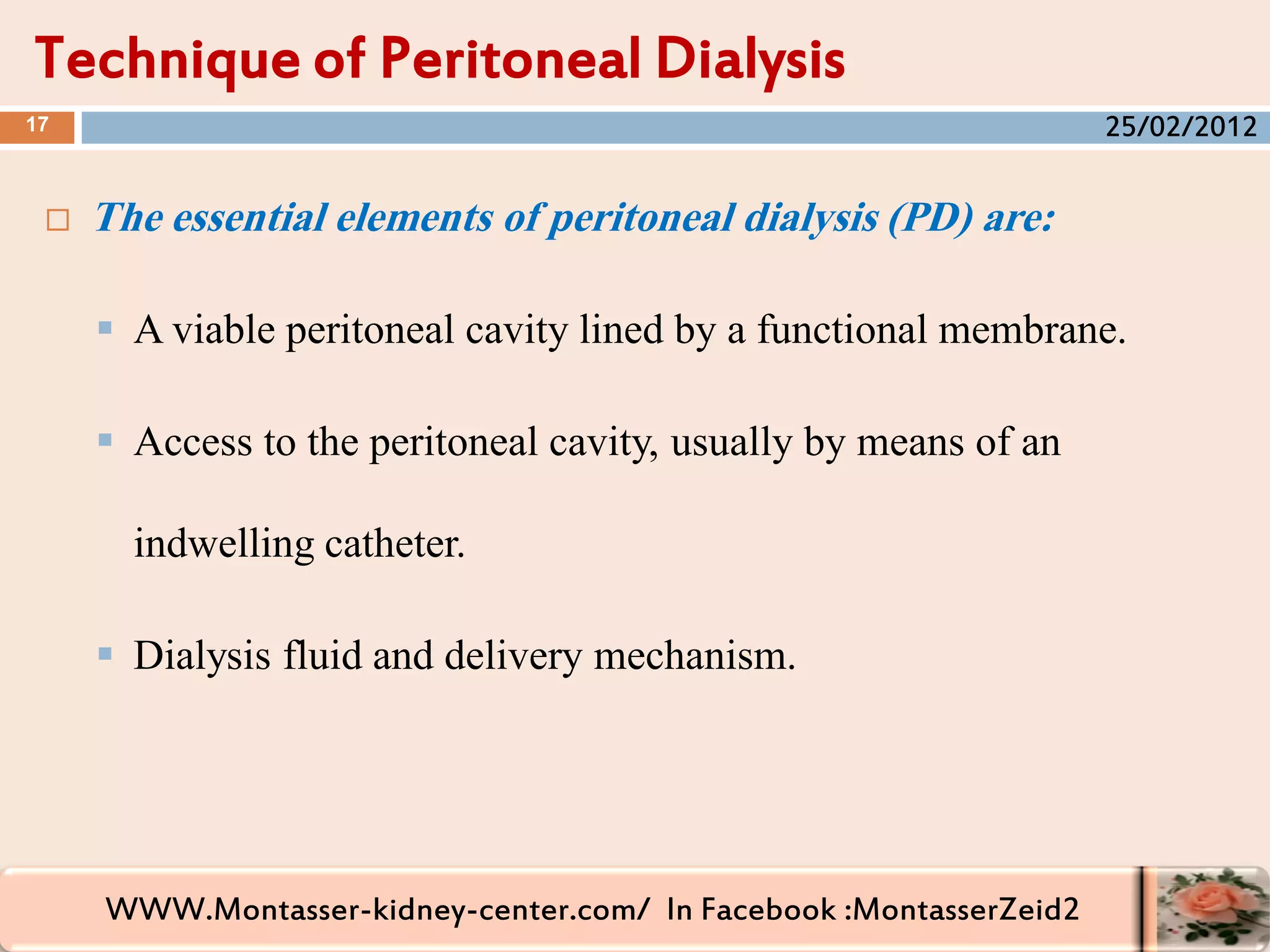 WWW.Montasser-kidney-center.com/ In Facebook :MontasserZeid2
 The essential elements of peritoneal dialysis (PD) are:
 A viable peritoneal cavity lined by a functional membrane.
 Access to the peritoneal cavity, usually by means of an
indwelling catheter.
 Dialysis fluid and delivery mechanism.
Technique of Peritoneal Dialysis
17 25/02/2012
 