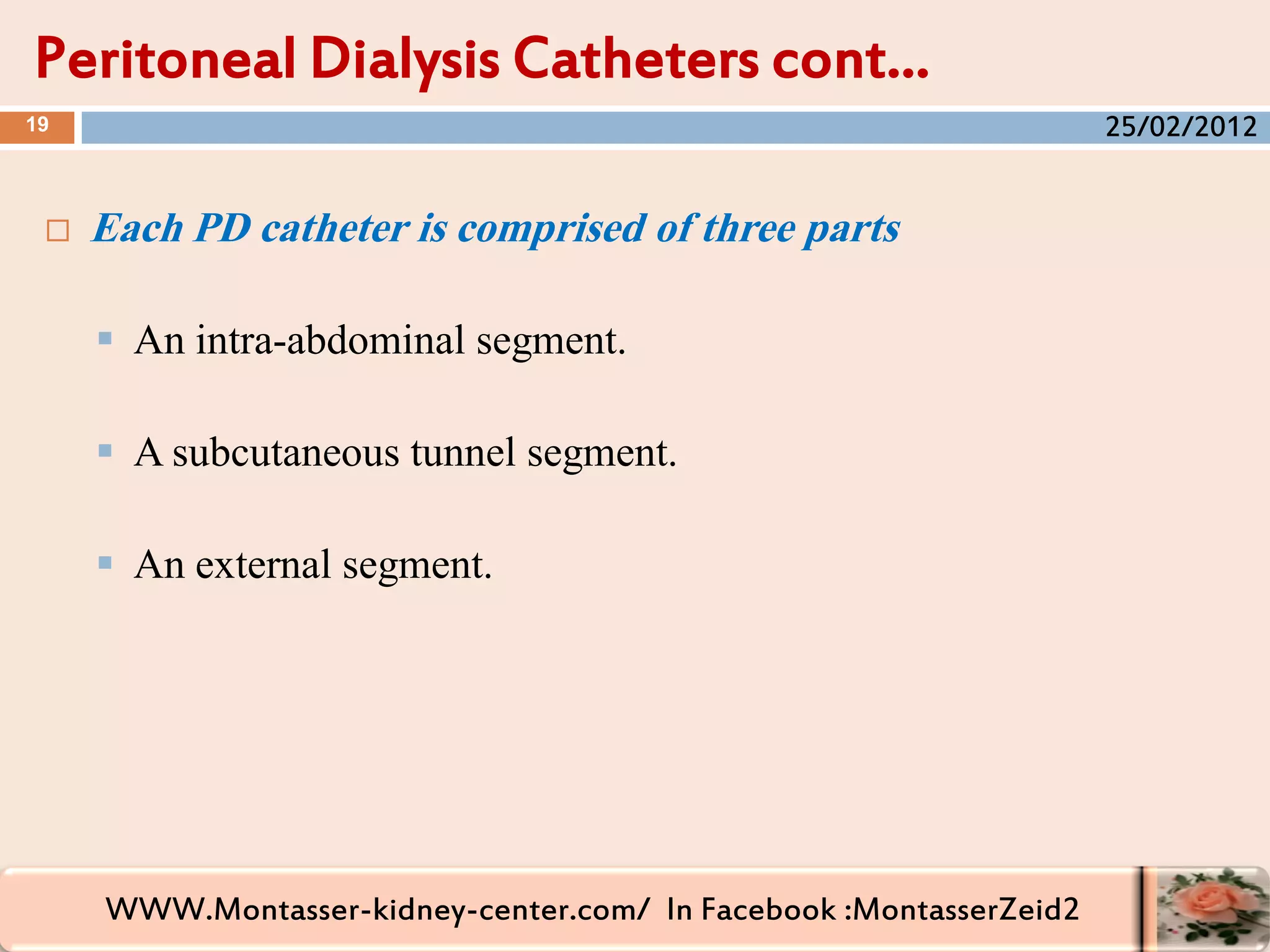 WWW.Montasser-kidney-center.com/ In Facebook :MontasserZeid2
 Each PD catheter is comprised of three parts
 An intra-abdominal segment.
 A subcutaneous tunnel segment.
 An external segment.
Peritoneal Dialysis Catheters cont…
19 25/02/2012
 