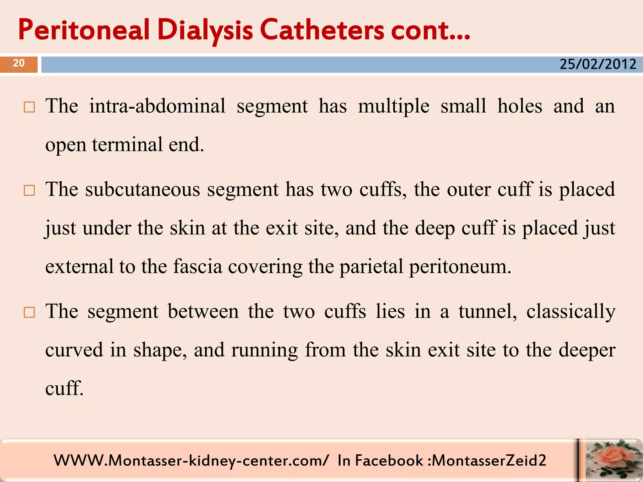 WWW.Montasser-kidney-center.com/ In Facebook :MontasserZeid2
 The intra-abdominal segment has multiple small holes and an
open terminal end.
 The subcutaneous segment has two cuffs, the outer cuff is placed
just under the skin at the exit site, and the deep cuff is placed just
external to the fascia covering the parietal peritoneum.
 The segment between the two cuffs lies in a tunnel, classically
curved in shape, and running from the skin exit site to the deeper
cuff.
Peritoneal Dialysis Catheters cont…
20 25/02/2012
 