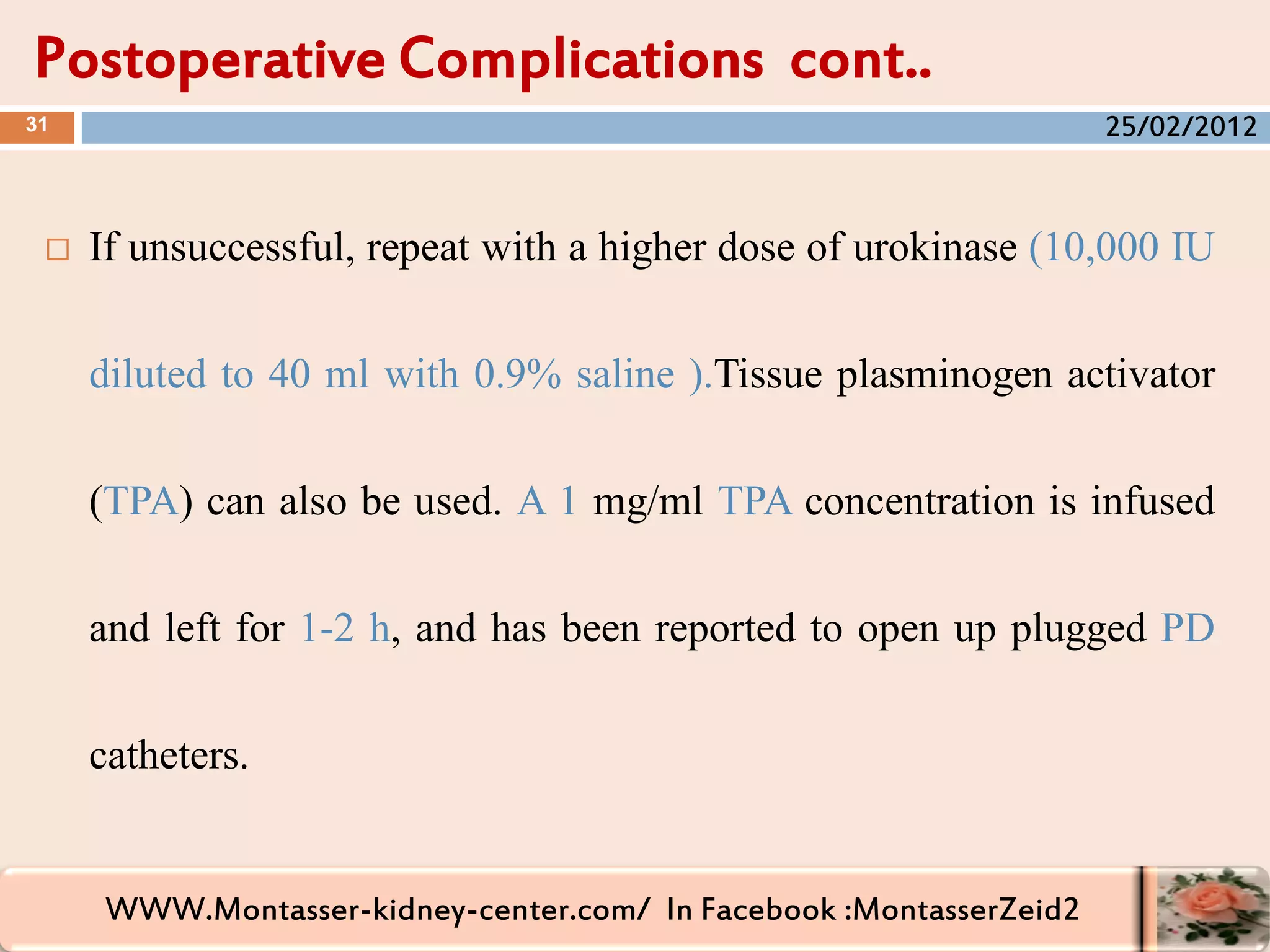 WWW.Montasser-kidney-center.com/ In Facebook :MontasserZeid2
Postoperative Complications cont..
31
 If unsuccessful, repeat with a higher dose of urokinase (10,000 IU
diluted to 40 ml with 0.9% saline ).Tissue plasminogen activator
(TPA) can also be used. A 1 mg/ml TPA concentration is infused
and left for 1-2 h, and has been reported to open up plugged PD
catheters.
25/02/2012
 